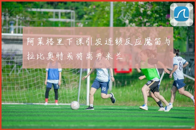 阿莱格里下课引发连锁反应魔笛与拉比奥特或将离开米兰