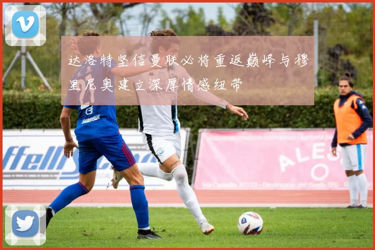 达洛特坚信曼联必将重返巅峰与穆里尼奥建立深厚情感纽带