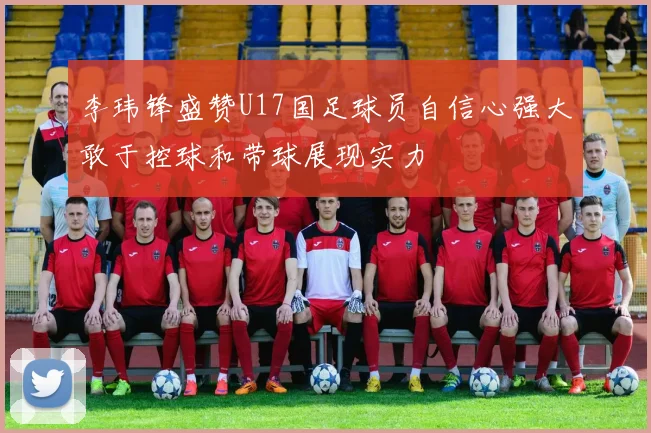 李玮锋盛赞U17国足球员自信心强大敢于控球和带球展现实力