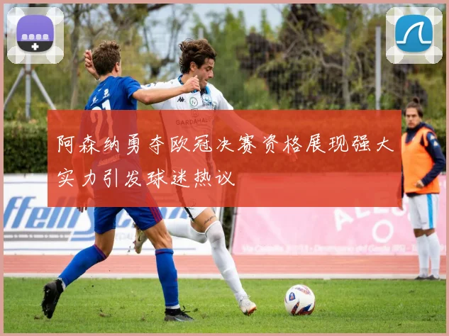 阿森纳勇夺欧冠决赛资格展现强大实力引发球迷热议