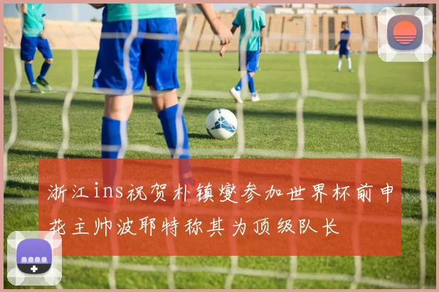 浙江ins祝贺朴镇燮参加世界杯前申花主帅波耶特称其为顶级队长