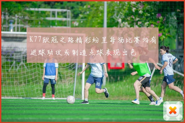 K77欧冠之路精彩纷呈每场比赛均有进球助攻或制造点球表现出色