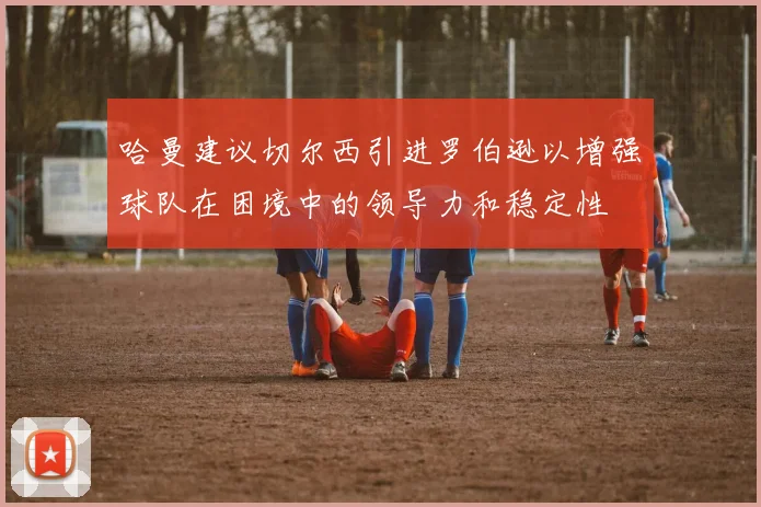 哈曼建议切尔西引进罗伯逊以增强球队在困境中的领导力和稳定性