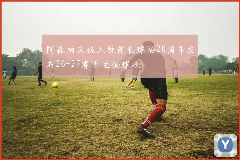 阿森纳庆祝入驻酋长球场20周年发布26-27赛季主场球衣