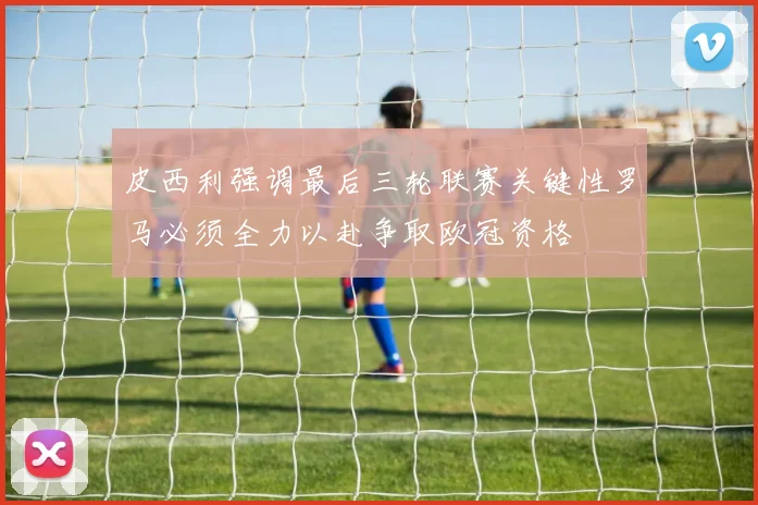 皮西利强调最后三轮联赛关键性罗马必须全力以赴争取欧冠资格