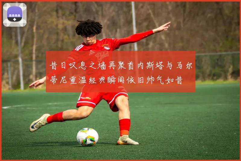 昔日叹息之墙再聚首内斯塔与马尔蒂尼重温经典瞬间依旧帅气如昔