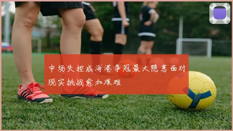 中场失控成海港争冠最大隐患面对现实挑战愈加艰难