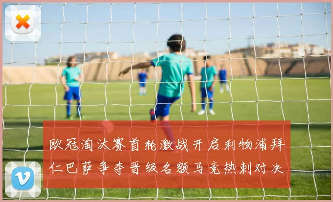 欧冠淘汰赛首轮激战开启利物浦拜仁巴萨争夺晋级名额马竞热刺对决引关注