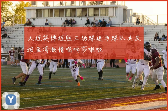 大连英博连胜三场球迷与球队共庆梭鱼湾激情唱响莎啦啦