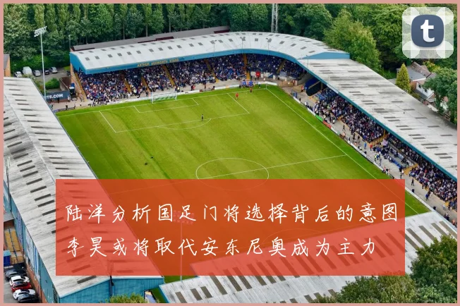 陆洋分析国足门将选择背后的意图李昊或将取代安东尼奥成为主力