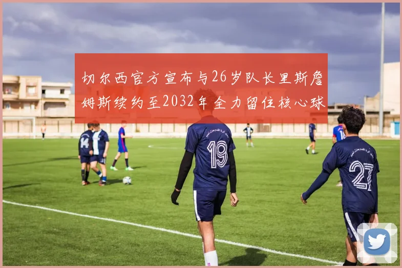 切尔西官方宣布与26岁队长里斯詹姆斯续约至2032年全力留住核心球员