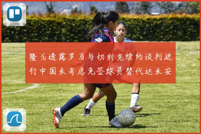 隆戈透露罗马与切利克续约谈判进行中国米考虑免签球员替代达米安